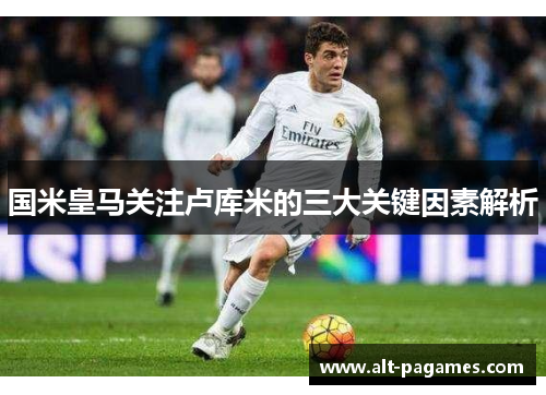 国米皇马关注卢库米的三大关键因素解析