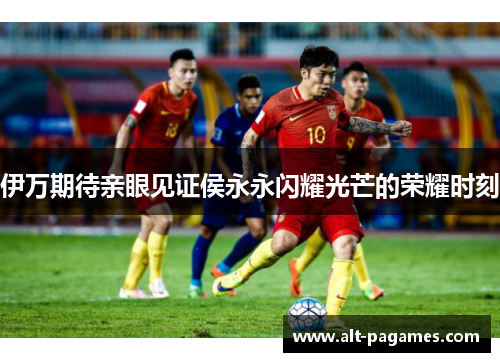 伊万期待亲眼见证侯永永闪耀光芒的荣耀时刻