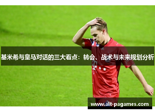 基米希与皇马对话的三大看点：转会、战术与未来规划分析