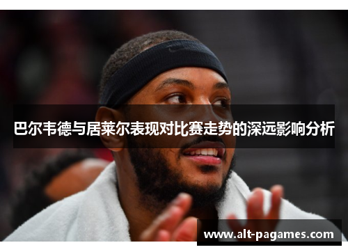 巴尔韦德与居莱尔表现对比赛走势的深远影响分析