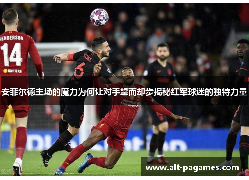安菲尔德主场的魔力为何让对手望而却步揭秘红军球迷的独特力量