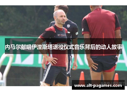 内马尔献唱伊涅斯塔退役仪式音乐背后的动人故事
