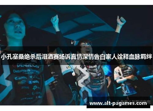 小孔塞桑绝杀后泪洒赛场诉真情深情告白家人诠释血脉羁绊