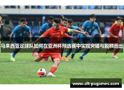 马来西亚足球队如何在亚洲杯预选赛中实现突破与脱颖而出