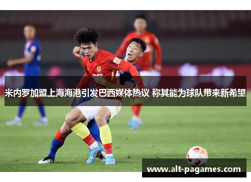 米内罗加盟上海海港引发巴西媒体热议 称其能为球队带来新希望 米内罗加盟上海海港引发巴西媒体热议 称其能为球队带来新希望