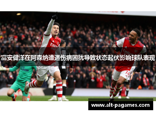 富安健洋在阿森纳遭遇伤病困扰导致状态起伏影响球队表现