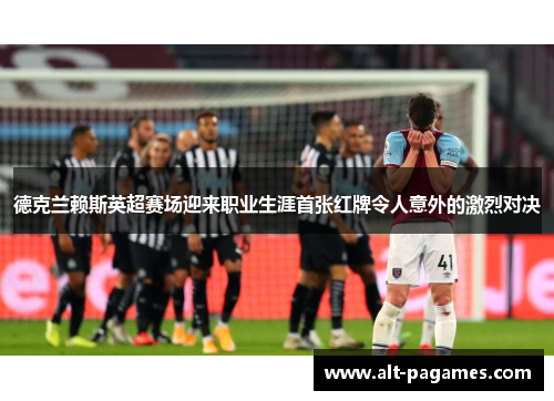 德克兰赖斯英超赛场迎来职业生涯首张红牌令人意外的激烈对决