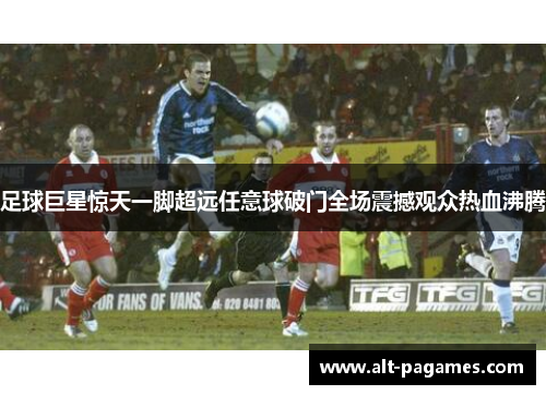 足球巨星惊天一脚超远任意球破门全场震撼观众热血沸腾